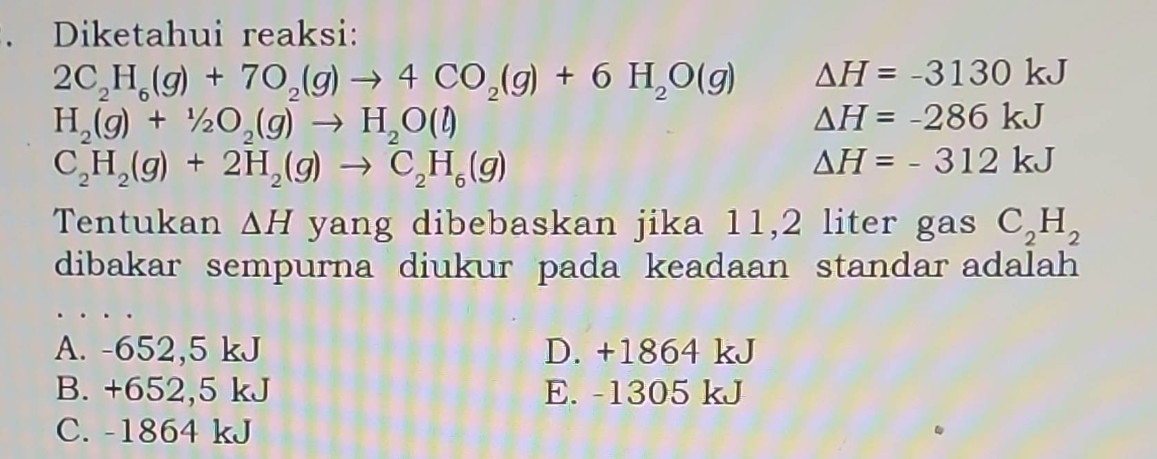 Diketahui reaksi:
2C_2H_6(g)+7O_2(g)to 4CO_2(g)+6H_2O(g)
△ H=-3130kJ
H_2(g)+1/2O_2(g)to H_2O(l)
△ H=-286kJ
C_2H_2(g)+2H_2(g)to C_2H_6(g)
Delta H=-312kJ
Tentukan △ H yang dibebaskan jika 11,2 liter gas C_2H_2
dibakar sempurna diukur pada keadaan standar adalah
A. -652,5 kJ D. +1864 kJ
B. +652,5 kJ E. -1305 kJ
C. -1864 kJ