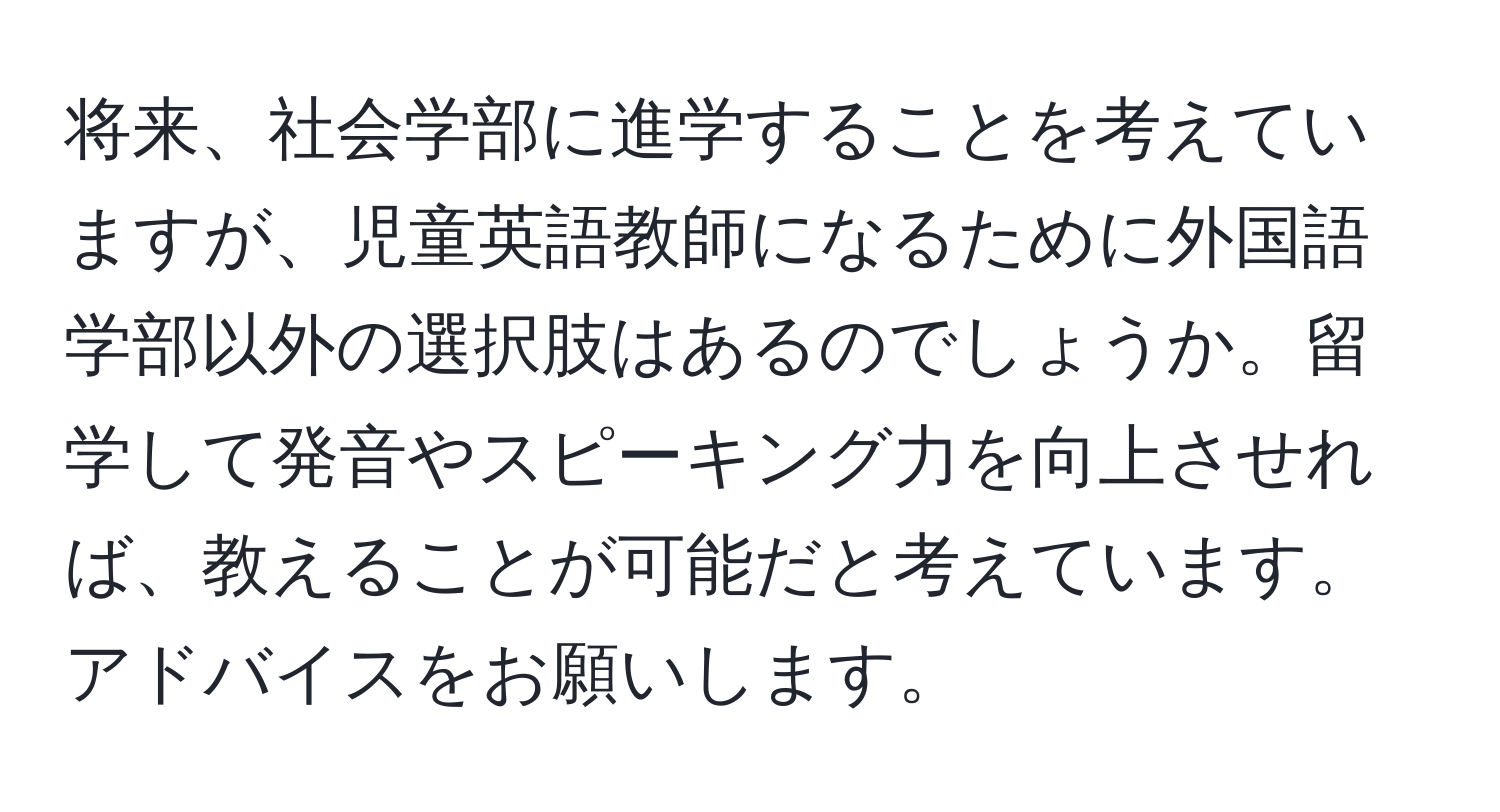 将来、社会学部に進学することを考えていますが、児童英語教師になるために外国語学部以外の選択肢はあるのでしょうか。留学して発音やスピーキング力を向上させれば、教えることが可能だと考えています。アドバイスをお願いします。