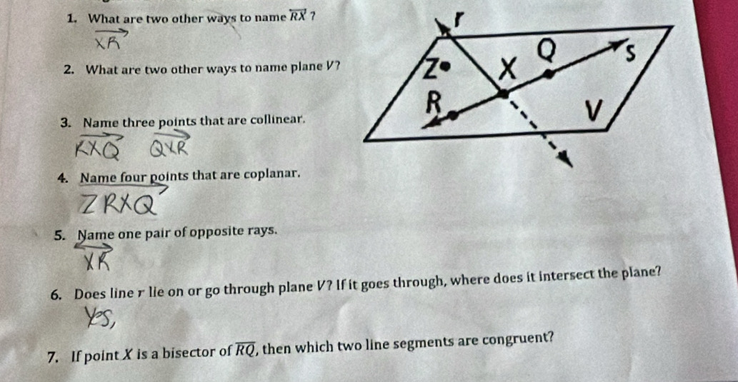 What are two other ways to name overleftrightarrow RX ?
2. What are two other ways to name plane V?
3. Name three points that are collinear.
4. Name four points that are coplanar.
5. Name one pair of opposite rays.
6. Does line r lie on or go through plane V? If it goes through, where does it intersect the plane?
7. If point X is a bisector of overline RQ , then which two line segments are congruent?