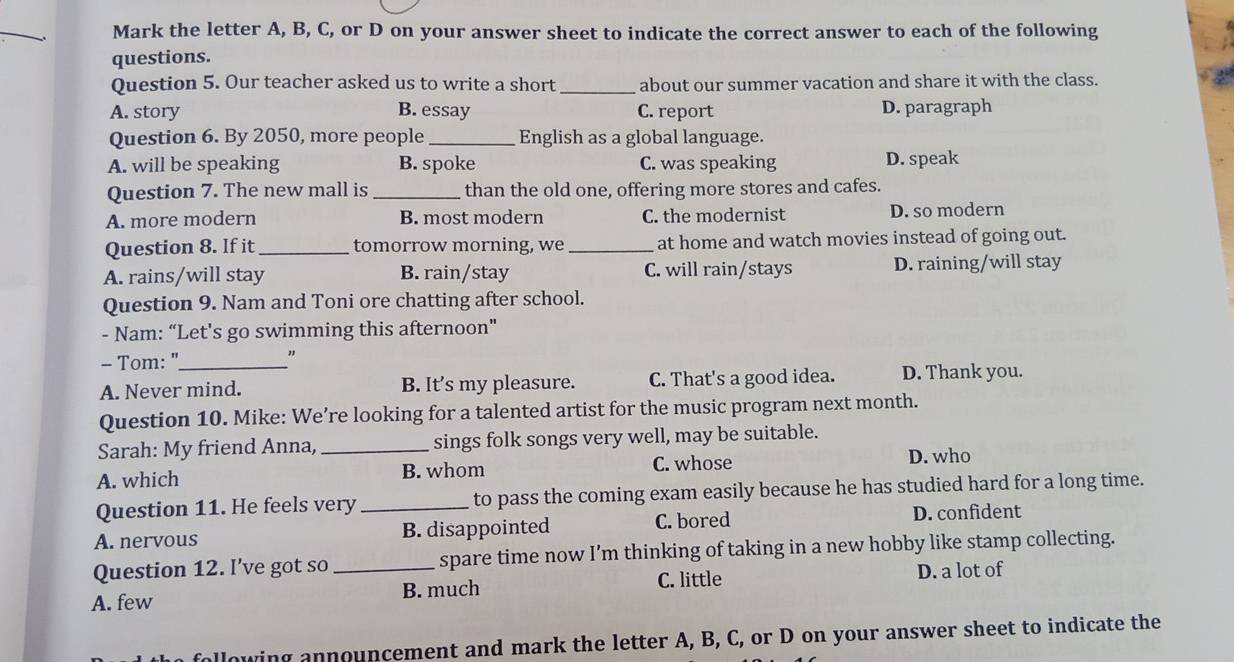 Mark the letter A, B, C, or D on your answer sheet to indicate the correct answer to each of the following
questions.
Question 5. Our teacher asked us to write a short _about our summer vacation and share it with the class.
A. story B. essay C. report D. paragraph
Question 6. By 2050, more people _English as a global language.
A. will be speaking B. spoke C. was speaking D. speak
Question 7. The new mall is _than the old one, offering more stores and cafes.
A. more modern B. most modern C. the modernist D. so modern
Question 8. If it_ tomorrow morning, we _at home and watch movies instead of going out.
A. rains/will stay B. rain/stay C. will rain/stays D. raining/will stay
Question 9. Nam and Toni ore chatting after school.
- Nam: “Let's go swimming this afternoon"
- Tom: "_
。
A. Never mind. B. It’s my pleasure. C. That's a good idea. D. Thank you.
Question 10. Mike: We’re looking for a talented artist for the music program next month.
Sarah: My friend Anna, _sings folk songs very well, may be suitable.
A. which B. whom C. whose D. who
Question 11. He feels very _to pass the coming exam easily because he has studied hard for a long time.
A. nervous B. disappointed C. bored D. confident
Question 12. I’ve got so spare time now I’m thinking of taking in a new hobby like stamp collecting.
A. few _B. much C. little D. a lot of
ollowing announcement and mark the letter A, B, C, or D on your answer sheet to indicate the