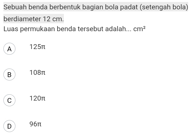 Sebuah benda berbentuk bagian bola padat (setengah bola)
berdiameter 12 cm.
Luas permukaan benda tersebut adalah... cm^2
A 125π
B 108π
C 120π
D 96π