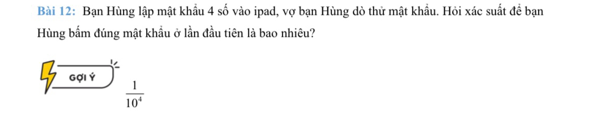 Bạn Hùng lập mật khẩu 4 số vào ipad, vợ bạn Hùng dò thử mật khẩu. Hỏi xác suất để bạn 
Hùng bấm đúng mật khẩu ở lần đầu tiên là bao nhiêu? 
sqrt(frac 7overline 6014))^1/] 1/1   1/10^4 
□