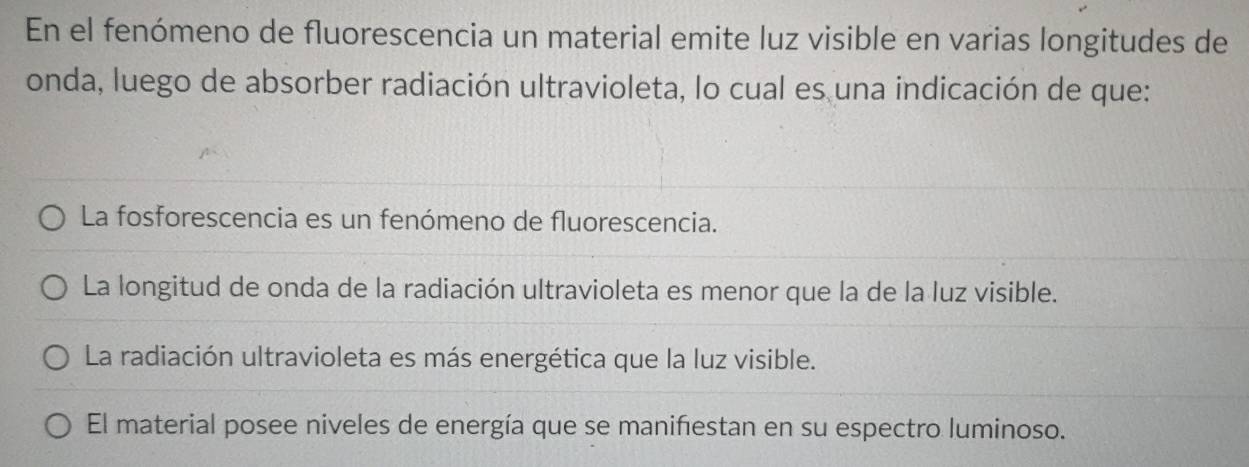 En el fenómeno de fluorescencia un material emite luz visible en varias longitudes de
onda, luego de absorber radiación ultravioleta, lo cual es una indicación de que:
La fosforescencia es un fenómeno de fluorescencia.
La longitud de onda de la radiación ultravioleta es menor que la de la luz visible.
La radiación ultravioleta es más energética que la luz visible.
El material posee niveles de energía que se manifiestan en su espectro luminoso.