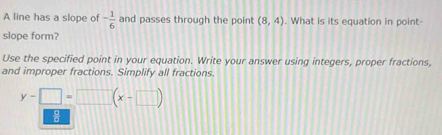 A line has a slope of - 1/6  and passes through the point (8,4). What is its equation in point-
slope form?
Use the specified point in your equation. Write your answer using integers, proper fractions,
and improper fractions. Simplify all fractions.
y-□ =□ (x-□ )
 □ /□  