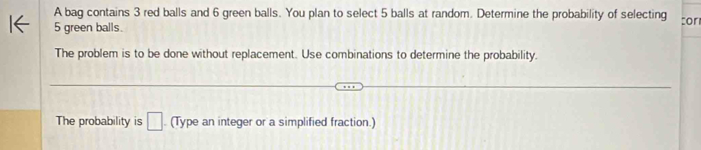 A bag contains 3 red balls and 6 green balls. You plan to select 5 balls at random. Determine the probability of selecting cor
5 green balls. 
The problem is to be done without replacement. Use combinations to determine the probability. 
The probability is □ (Type an integer or a simplified fraction.)