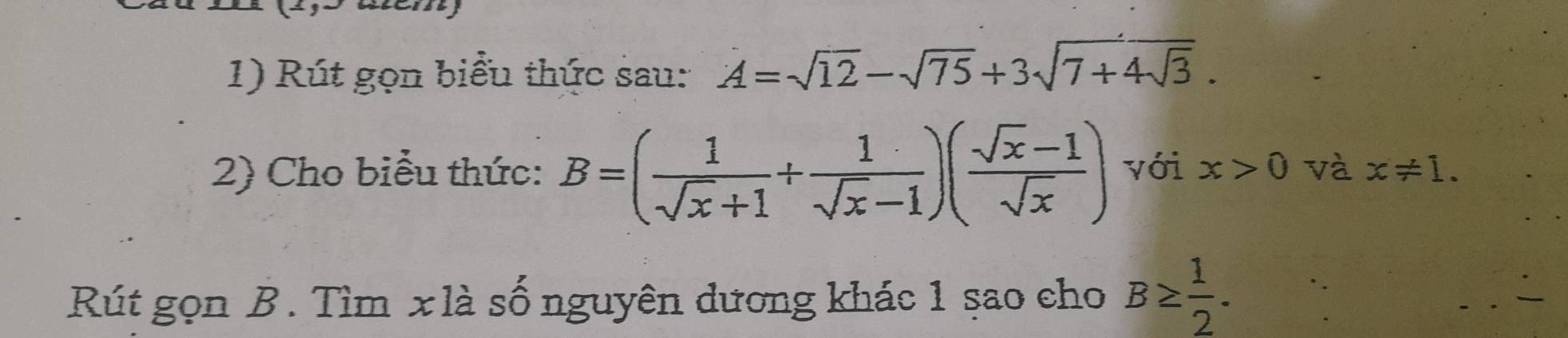 Rút gọn biểu thức sau: A=sqrt(12)-sqrt(75)+3sqrt(7+4sqrt 3). 
2) Cho biểu thức: B=( 1/sqrt(x)+1 + 1/sqrt(x)-1 )( (sqrt(x)-1)/sqrt(x) ) với x>0 và x!= 1. 
Rút gọn B. Tìm x là số nguyên dương khác 1 sao cho B≥  1/2 .