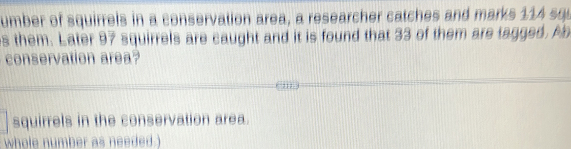 umber of squirrels in a conservation area, a researcher catches and marks 114 squ
s them. Later 97 squirrels are caught and it is found that 33 of them are tagged. Ab 
conservation area? 
squirrels in the conservation area. 
whole number as needed.)