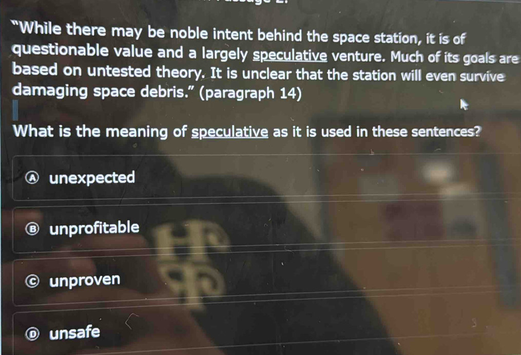 "While there may be noble intent behind the space station, it is of
questionable value and a largely speculative venture. Much of its goals are
based on untested theory. It is unclear that the station will even survive
damaging space debris.” (paragraph 14)
What is the meaning of speculative as it is used in these sentences?
unexpected
unprofitable
unproven
unsafe