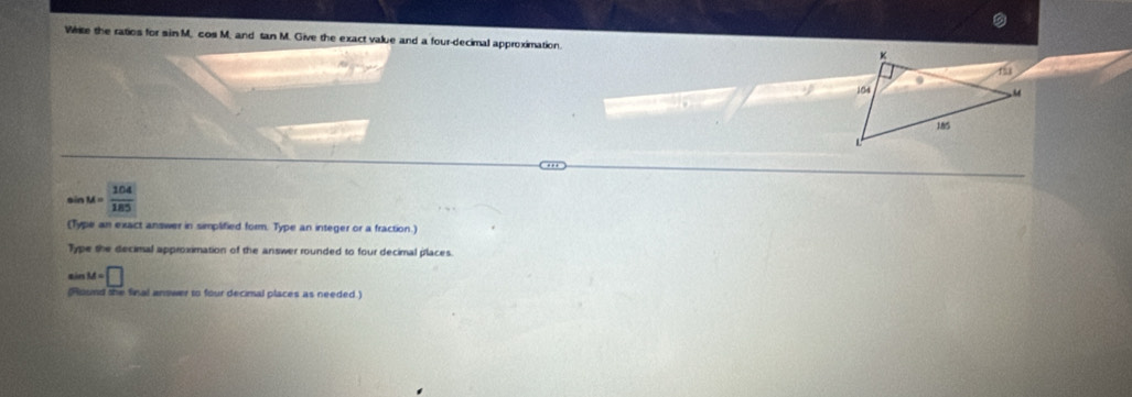 White the ratios for sin M. cos M. and tan M. Give the exact value and a four-decimal approximation.
sin M= 104/185 
(Type an exact answer in simplified form. Type an integer or a fraction.) 
Type the decimal approximation of the answer rounded to four decimal places.
M=□
(Round she final answer to four decimal places as needed )