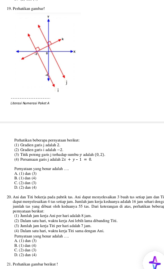 Perhatikan gambar!
Literasi Numerasi Paket A
Perhatikan beberapa pernyataan berikut:
(1) Gradien garis j adalah 2.
(2) Gradien garis i adalah −2.
(3) Titik potong garis j terhadap sumbu- y adalah (0,2). 
(4) Persamaan garis j adalah 2x+y-1=0. 
Pernyataan yang benar adalah ….
A. (1) dan (3)
B. (1) dan (4)
C. (2) dan (3)
D. (2) dan (4)
20. Ani dan Titi bekerja pada pabrik tas. Ani dapat menyelesaikan 3 buah tas setiap jam dan Ti
dapat menyelesaikan 4 tas setiap jam. Jumlah jam kerja keduanya adalah 16 jam sehari denga
jumlah tas yang dibuat oleh keduanya 55 tas. Dari keterangan di atas, perhatikan beberap
pernyataan berikut:
(1) Jumlah jam kerja Ani per hari adalah 8 jam.
(2) Dalam satu hari, waktu kerja Ani lebih lama dibanding Titi.
(3) Jum1ah jam kerja Titi per hari adalah 7 jam.
(4) Dalam satu hari, waktu kerja Titi sama dengan Ani.
Pernyataan yang benar adalah …..
A. (1) dan (3)
B. (1) dan (4)
C. (2) dan (3)
D. (2) dan (4)
21. Perhatikan gambar berikut !