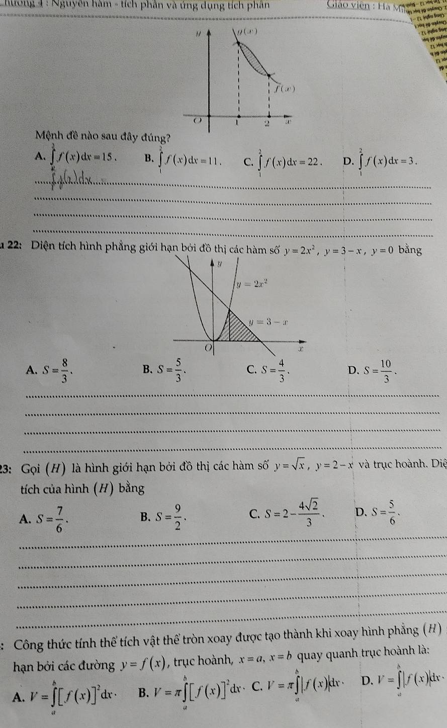 hương 4 : Nguyên hàm - tích phân và ứng dụng tích phân
(1 )uầu luợ)
1 299 19 ngă m 
ões ta
Mệnh đề nào sau đây đúng?
A. ∈tlimits _0^(1f(x)dx=15. B. ∈tlimits _1^2f(x)dx=11. C. ∈tlimits _1^2f(x)dx=22. D. ∈tlimits ^2^2f(x)dx=3.
_
_
_
_
u 22: Diện tích hình phẳng giới hạn bởi đồ thị các hàm số y=2x^2),y=3-x,y=0 bằng
A. S= 8/3 . S= 5/3 . S= 4/3 . S= 10/3 .
B.
C.
D.
_
_
_
_
23: Gọi (H) là hình giới hạn bởi đồ thị các hàm số y=sqrt(x),y=2-x và trục hoành. Diệ
tích của hình (H) bằng
A. S= 7/6 . S= 9/2 .
B.
C. S=2- 4sqrt(2)/3 . D. S= 5/6 .
_
_
_
_
_
:  Công thức tính thể tích vật thể tròn xoay được tạo thành khi xoay hình phẳng (H)
hạn bởi các đường y=f(x) ,trục hoành, x=a,x=b quay quanh trục hoành là:
A. V=∈tlimits _0^(b[f(x)]^2)dx· B. V=π ∈tlimits _a^(b[f(x)]^2)d r· C. V=π ∈tlimits _l^h|f(x)|dx· D. V=∈tlimits _a^b|f(x)|dx·