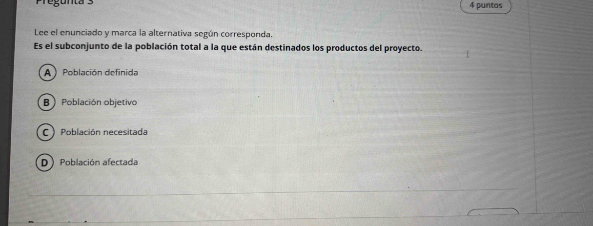 Pregunta 3 4 puntos
Lee el enunciado y marca la alternativa según corresponda.
Es el subconjunto de la población total a la que están destinados los productos del proyecto.
A) Población definida
B Población objetivo
C Población necesitada
D Población afectada