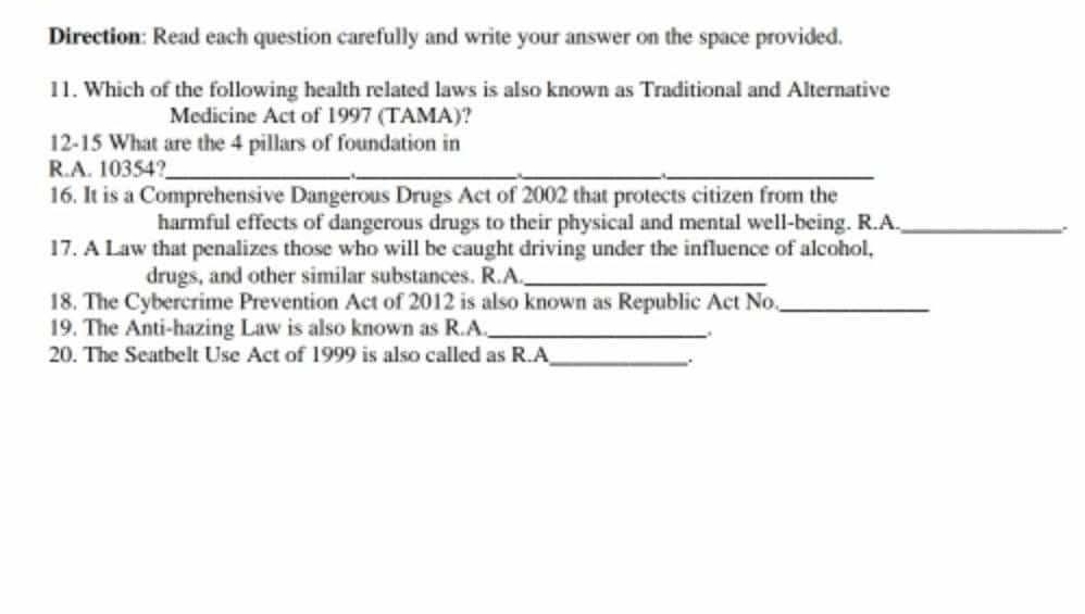 Direction: Read each question carefully and write your answer on the space provided. 
11. Which of the following health related laws is also known as Traditional and Alternative 
Medicine Act of 1997 (TAMA)? 
12-15 What are the 4 pillars of foundation in 
R.A. 10354?_ 
_ 
__ 
16. It is a Comprehensive Dangerous Drugs Act of 2002 that protects citizen from the 
harmful effects of dangerous drugs to their physical and mental well-being. R.A._ 
17. A Law that penalizes those who will be caught driving under the influence of alcohol, 
drugs, and other similar substances. R.A._ 
18. The Cybercrime Prevention Act of 2012 is also known as Republic Act No._ 
19. The Anti-hazing Law is also known as R.A._ 
20. The Seatbelt Use Act of 1999 is also called as R.A_ 
..