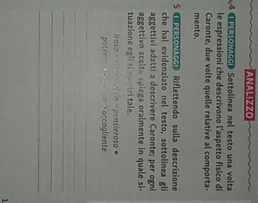 ANALIZZO 
4 I PERSONAGGI Sottolinea nel testo una volta 
le espressioni che descrivono l’aspetto fisico di 
Caronte, due volte quelle relative al comporta- 
mento. 
5 PERSONAGGI Riflettendo sulla descrizione 
che hai evidenziato nel testo, sottolinea gli 
aggettivi adatti a descrivere Caronte; per ogni 
aggettivo scelto spiega oralmente in quale si- 
tuazione egli si mustri tale. 
iroso er ertabsio a pensieroso ° 
potente eeeto >accogliente 
_ 
_ 
_ 
_ 
_ 
1