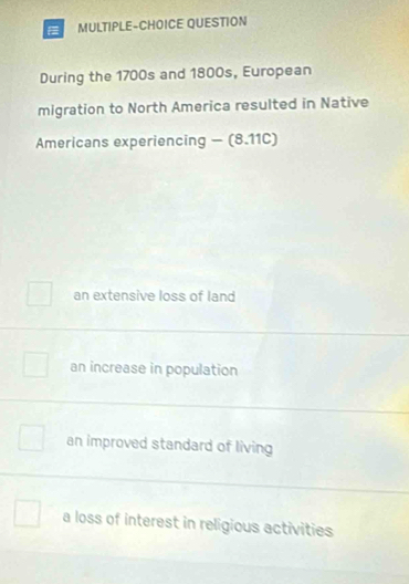 MULTIPLE-CHOICE QUESTION
During the 1700s and 1800s, European
migration to North America resulted in Native
Americans experiencing - (8.11C)
an extensive loss of land
an increase in population
an improved standard of living
a loss of interest in religious activities