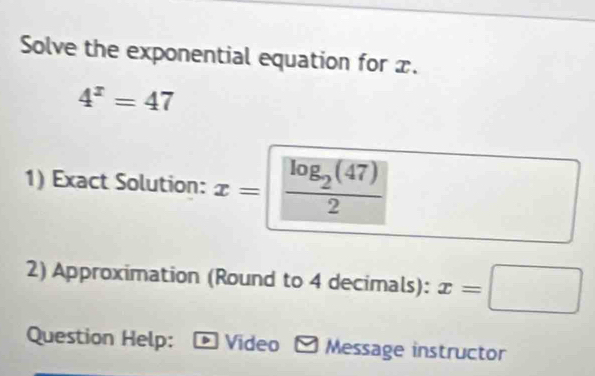 Solve the exponential equation for x.
4^x=47
1) Exact Solution: x=frac log _2(47)2
2) Approximation (Round to 4 decimals): x=□
Question Help: Video Message instructor