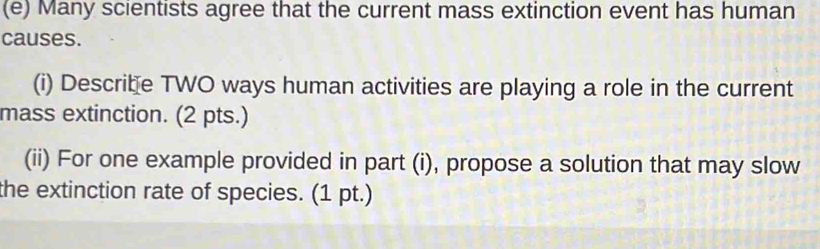 Many scientists agree that the current mass extinction event has human 
causes. 
(i) Describe TWO ways human activities are playing a role in the current 
mass extinction. (2 pts.) 
(ii) For one example provided in part (i), propose a solution that may slow 
the extinction rate of species. (1 pt.)