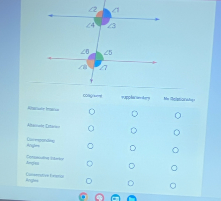 congruent supplementary No Relationship
Alternate Interior
Alternate Exterior
Corresponding
Angles
Consecutive Interior
Angles
Consecutive Exterior
Angles