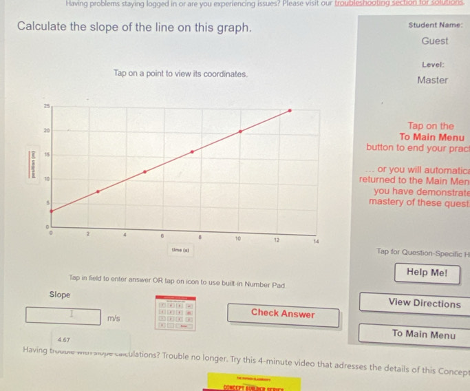 Having problems staying logged in or are you experiencing issues? Please visit our troubleshooting section for solutions. 
Calculate the slope of the line on this graph. Student Name: 
Guest 
Level: 
Tap on a point to view its coordinates. Master 
Tap on the 
To Main Menu 
button to end your prac: 
... or you will automatic 
returned to the Main Men 
you have demonstrate 
mastery of these quest 
Tap for Question-Specific H 
Help Me! 
Tap in field to enter answer OR tap on icon to use built-in Number Pad. 
Slope 
View Directions 
7 . . Check Answer 
-
m/s. 
To Main Menu
4.67
Having trouble with slope canculations? Trouble no longer. Try this 4-minute video that adresses the details of this Concept