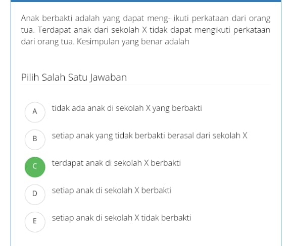 Anak berbakti adalah yang dapat meng- ikuti perkataan dari orang
tua. Terdapat anak dari sekolah X tidak dapat mengikuti perkataan
dari orang tua. Kesimpulan yang benar adalah
Pilih Salah Satu Jawaban
A tidak ada anak di sekolah X yang berbakti
B setiap anak yang tidak berbakti berasal dari sekolah X
C terdapat anak di sekolah X berbakti
D setiap anak di sekolah X berbakti
E setiap anak di sekolah X tidak berbakti