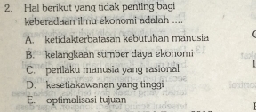 Hal berikut yang tidak penting bagi
keberadaan ilmu ekonomi adalah ...
A. ketidakterbatasan kebutuhan manusia
B. kelangkaan sumber daya ekonomi
C. perilaku manusia yang rasional
D. kesetiakawanan yang tinggi
E. optimalisasi tujuan