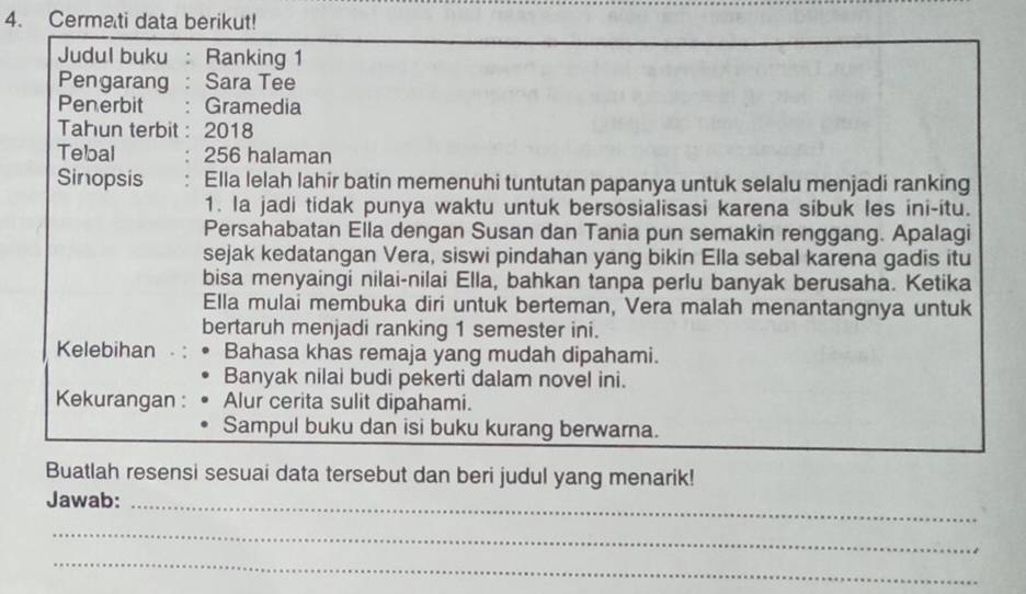 Cermati data berikut!
Judul buku : Ranking 1
Pengarang : Sara Tee
Penerbit :Gramedia
Tahun terbit : 2018
Tebal : 256 halaman
Sinopsis : Ella lelah lahir batin memenuhi tuntutan papanya untuk selalu menjadi ranking
1. Ia jadi tidak punya waktu untuk bersosialisasi karena sibuk les ini-itu.
Persahabatan Ella dengan Susan dan Tania pun semakin renggang. Apalagi
sejak kedatangan Vera, siswi pindahan yang bikin Ella sebal karena gadis itu
bisa menyaingi nilai-nilai Ella, bahkan tanpa perlu banyak berusaha. Ketika
Ella mulai membuka diri untuk berteman, Vera malah menantangnya untuk
bertaruh menjadi ranking 1 semester ini.
Kelebihan Bahasa khas remaja yang mudah dipahami.
Banyak nilai budi pekerti dalam novel ini.
Kekurangan : Alur cerita sulit dipahami.
Sampul buku dan isi buku kurang berwarna.
Buatlah resensi sesuai data tersebut dan beri judul yang menarik!
Jawab:_
_
_