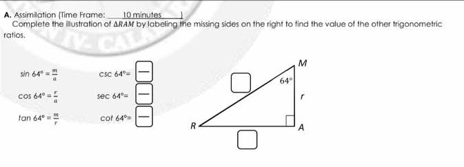 Assimilation (Time Frame:  10 minutes
Complete the illustration of SZ RAM by labeling the missing sides on the right to find the value of the other trigonometric
ratios.
sin 64°= m/a  csc 64°= □ /□  
cos 64°= r/a  sec 64°= □ /□  
tan 64°= m/r  cot 64°= □ /□  