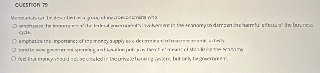 Monetarists can be described as a group of macroeconomists who
emphasize the importance of the federal government's involvement in the economy to dampen the harmful effects of the business
cycle.
emphasize the importance of the money supply as a determinant of macroeconomic activity.
tend to view government spending and taxation policy as the chief means of stabilizing the economy.
feel that money should not be created in the private banking system, but only by government.