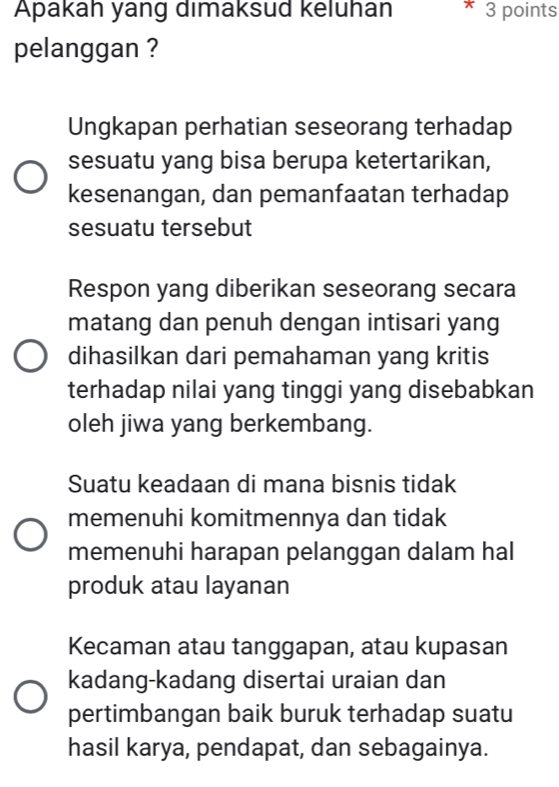 Apakah yang dimaksud keluhan * 3 points
pelanggan ?
Ungkapan perhatian seseorang terhadap
sesuatu yang bisa berupa ketertarikan,
kesenangan, dan pemanfaatan terhadap
sesuatu tersebut
Respon yang diberikan seseorang secara
matang dan penuh dengan intisari yang
dihasilkan dari pemahaman yang kritis
terhadap nilai yang tinggi yang disebabkan
oleh jiwa yang berkembang.
Suatu keadaan di mana bisnis tidak
memenuhi komitmennya dan tidak
memenuhi harapan pelanggan dalam hal
produk atau layanan
Kecaman atau tanggapan, atau kupasan
kadang-kadang disertai uraian dan
pertimbangan baik buruk terhadap suatu
hasil karya, pendapat, dan sebagainya.