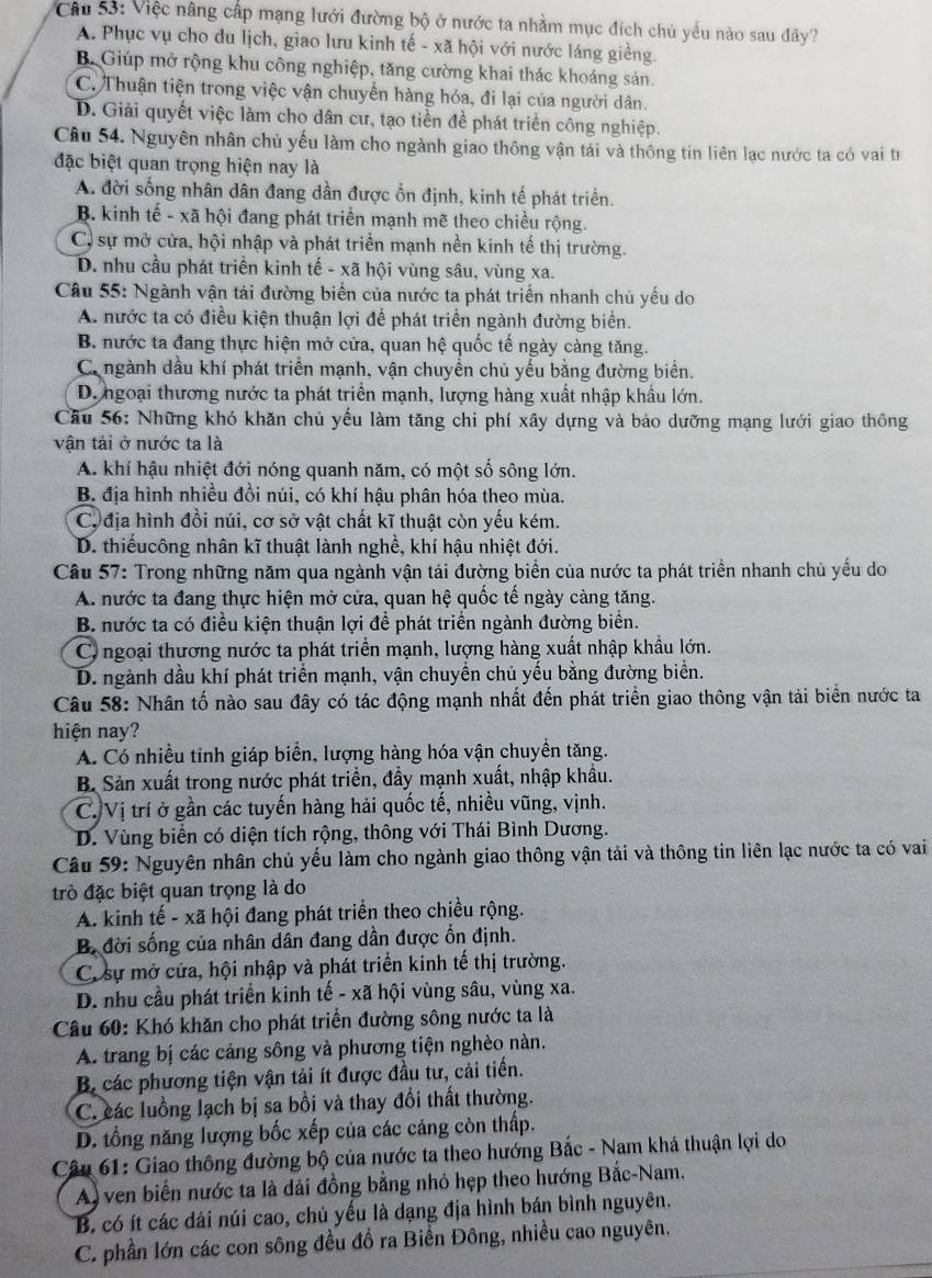 Việc nâng cấp mạng lưới đường bộ ở nước ta nhằm mục đích chủ yếu nào sau đây?
A. Phục vụ cho du lịch, giao lưu kinh tế - xã hội với nước láng giềng.
B. Giúp mở rộng khu công nghiệp, tăng cường khai thác khoáng sản.
C. Thuận tiện trong việc vận chuyển hàng hóa, đi lại của người dân.
D. Giải quyết việc làm cho dân cư, tạo tiền đề phát triển công nghiệp.
Câu 54. Nguyên nhân chủ yếu làm cho ngành giao thông vận tải và thông tin liên lạc nước ta có vai từ
đặc biệt quan trọng hiện nay là
A. đời sống nhân dân đang dần được ổn định, kinh tế phát triển.
B. kinh tế - xã hội đang phát triển mạnh mẽ theo chiều rộng.
C, sự mở cửa, hội nhập và phát triển mạnh nền kinh tế thị trường.
D. nhu cầu phát triển kinh tế - xã hội vùng sâu, vùng xa.
Câu 55: Ngành vận tải đường biển của nước ta phát triển nhanh chủ yếu do
A. nước ta có điều kiện thuận lợi để phát triển ngành đường biển.
B. nước ta đang thực hiện mở cửa, quan hệ quốc tế ngày càng tăng.
Ca ngành dầu khí phát triển mạnh, vận chuyền chủ yếu bằng đường biển.
D. ngoại thương nước ta phát triển mạnh, lượng hàng xuất nhập khẩu lớn.
Câu 56: Những khó khăn chủ yếu làm tăng chi phí xây dựng và bảo dưỡng mạng lưới giao thông
vận tải ở nước ta là
A. khí hậu nhiệt đới nóng quanh năm, có một số sông lớn.
B. địa hình nhiều đồi núi, có khí hậu phân hóa theo mùa.
C, địa hình đồi núi, cơ sở vật chất kĩ thuật còn yếu kém.
D. thiếucông nhân kĩ thuật lành nghề, khí hậu nhiệt đới.
Câu 57: Trong những năm qua ngành vận tải đường biển của nước ta phát triển nhanh chủ yểu do
A. nước ta đang thực hiện mở cửa, quan hệ quốc tế ngày càng tăng.
B. nước ta có điều kiện thuận lợi để phát triển ngành đường biển.
C ngoại thương nước ta phát triển mạnh, lượng hàng xuất nhập khẩu lớn.
D. ngành dầu khí phát triển mạnh, vận chuyển chủ yếu bằng đường biển.
Câu 58: Nhân tố nào sau đây có tác động mạnh nhất đến phát triển giao thông vận tải biển nước ta
hiện nay?
A. Có nhiều tinh giáp biển, lượng hàng hóa vận chuyền tăng.
B. Sản xuất trong nước phát triển, đầy mạnh xuất, nhập khẩu.
C. Vị trí ở gần các tuyến hàng hải quốc tế, nhiều vũng, vịnh.
D. Vùng biển có diện tích rộng, thông với Thái Bình Dương.
Câu 59: Nguyên nhân chủ yếu làm cho ngành giao thông vận tải và thông tin liên lạc nước ta có vai
trò đặc biệt quan trọng là do
A. kinh tế - xã hội đang phát triển theo chiều rộng.
B. đời sống của nhân dân đang dần được ổn định.
C. sự mở cửa, hội nhập và phát triển kinh tế thị trường.
D. nhu cầu phát triển kinh tế - xã hội vùng sâu, vùng xa.
Câu 60: Khó khăn cho phát triển đường sông nước ta là
A. trang bị các cảng sông và phương tiện nghèo nàn.
B. các phương tiện vận tải ít được đầu tư, cải tiến.
C. các luồng lạch bị sa bồi và thay đổi thất thường.
D. tổng năng lượng bốc xếp của các cảng còn thấp.
Câu 61: Giao thông đường bộ của nước ta theo hướng Bắc - Nam khá thuận lợi do
A) ven biển nước ta là dải đồng bằng nhỏ hẹp theo hướng Bắc-Nam.
B. có ít các dải núi cao, chủ yếu là dạng địa hình bán bình nguyên.
C. phần lớn các con sông đều đồ ra Biển Đông, nhiều cao nguyên.