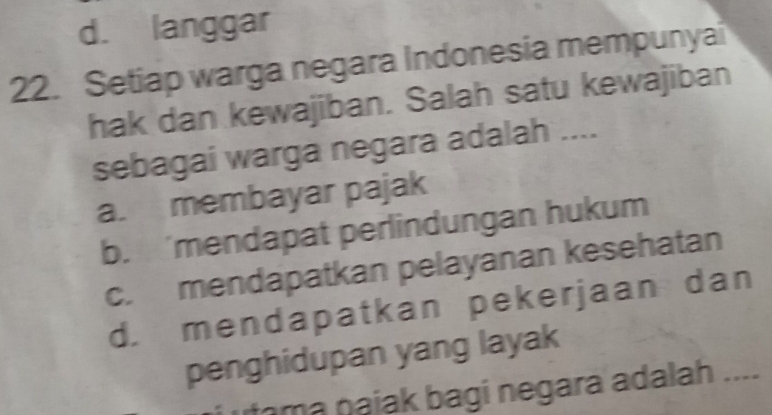 d. langgar
22. Setiap warga negara Indonesia mempunyai
hak dan kewajiban. Salah satu kewajiban
sebagai warga negara adalah ....
a. membayar pajak
b. 'mendapat perlindungan hukum
c. mendapatkan pelayanan kesehatan
d. mendapatkan pekerjaan dan
penghidupan yang layak
m a najak bagi negara adalah ....