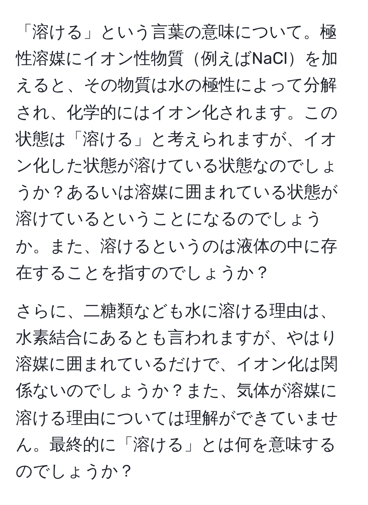 「溶ける」という言葉の意味について。極性溶媒にイオン性物質例えばNaClを加えると、その物質は水の極性によって分解され、化学的にはイオン化されます。この状態は「溶ける」と考えられますが、イオン化した状態が溶けている状態なのでしょうか？あるいは溶媒に囲まれている状態が溶けているということになるのでしょうか。また、溶けるというのは液体の中に存在することを指すのでしょうか？

さらに、二糖類なども水に溶ける理由は、水素結合にあるとも言われますが、やはり溶媒に囲まれているだけで、イオン化は関係ないのでしょうか？また、気体が溶媒に溶ける理由については理解ができていません。最終的に「溶ける」とは何を意味するのでしょうか？