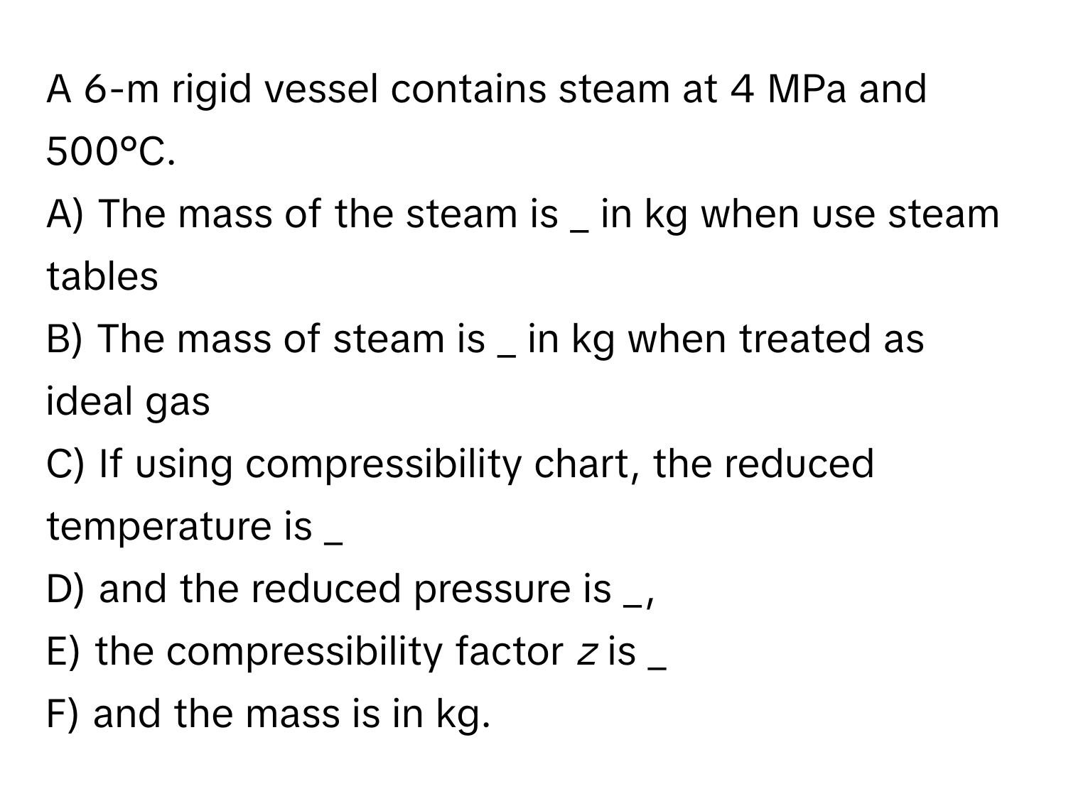 A 6-m rigid vessel contains steam at 4 MPa and 500°C. 
A) The mass of the steam is _ in kg when use steam tables
B) The mass of steam is _ in kg when treated as ideal gas
C) If using compressibility chart, the reduced temperature is _
D) and the reduced pressure is _,
E) the compressibility factor *z* is _
F) and the mass is in kg.