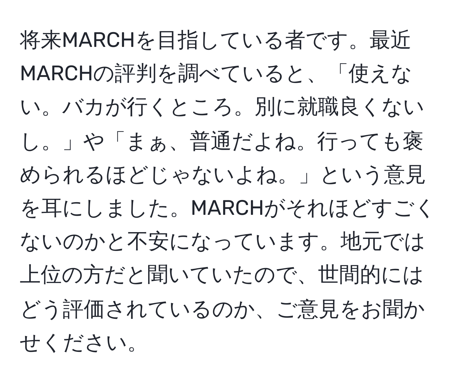 将来MARCHを目指している者です。最近MARCHの評判を調べていると、「使えない。バカが行くところ。別に就職良くないし。」や「まぁ、普通だよね。行っても褒められるほどじゃないよね。」という意見を耳にしました。MARCHがそれほどすごくないのかと不安になっています。地元では上位の方だと聞いていたので、世間的にはどう評価されているのか、ご意見をお聞かせください。