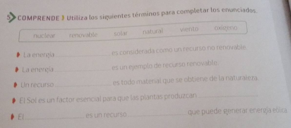 5> COMPRENDE 》 Utiliza los siguientes términos para completar los enunciados.
nuclear renovable solar natural viento oxigeno
La energía _es considerada como un recurso no renovable.
La energía_
es un ejemplo de recurso renovable.
Un recurso _es todo material que se obtiene de la naturaleza.
El Sol es un factor esencial para que las plantas produzcan_
El_ es un recurso _que puede generar energía eólica