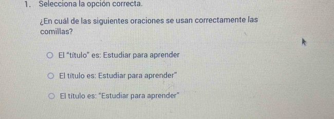 Selecciona la opción correcta.
¿En cuál de las siguientes oraciones se usan correctamente las
comillas?
El “título” es: Estudiar para aprender
El título es: Estudiar para aprender"
El título es: “Estudiar para aprender”