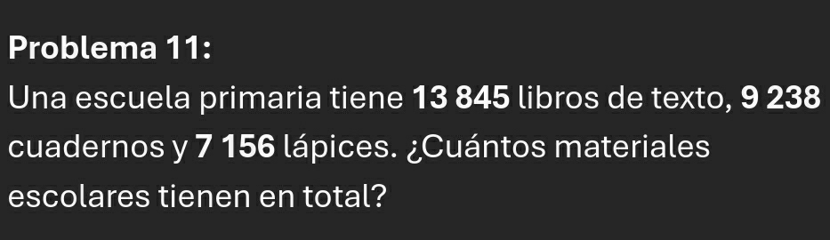 Problema 11: 
Una escuela primaria tiene 13 845 libros de texto, 9 238
cuadernos y 7 156 lápices. ¿Cuántos materiales 
escolares tienen en total?