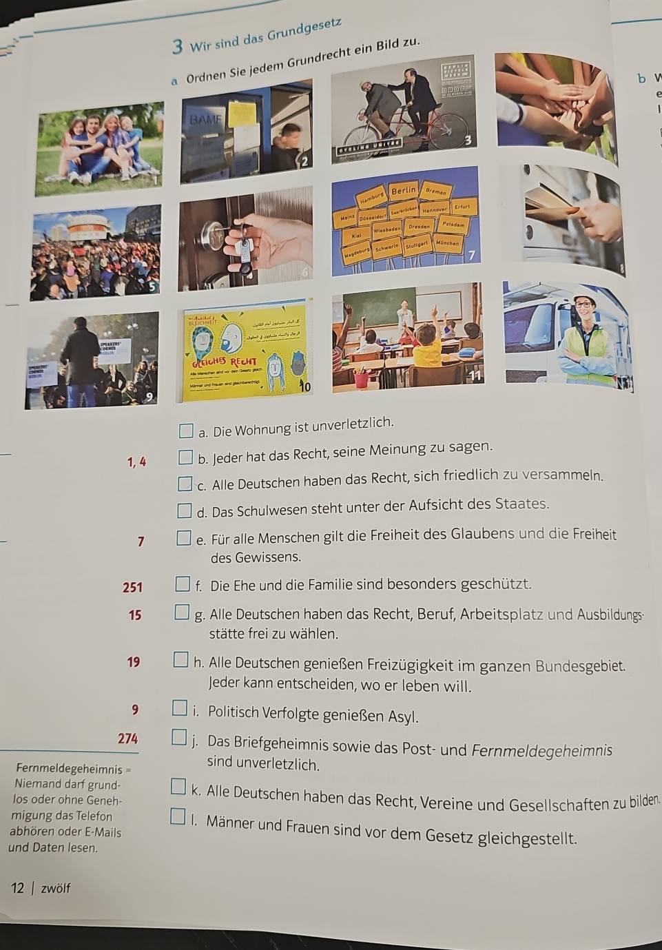 ind das Grundgesetz
zu.
b v
a. Die Wohnung ist unverletzlich.
1, 4 b. Jeder hat das Recht, seine Meinung zu sagen.
c. Alle Deutschen haben das Recht, sich friedlich zu versammeln.
d. Das Schulwesen steht unter der Aufsicht des Staates.
7 e. Für alle Menschen gilt die Freiheit des Glaubens und die Freiheit
des Gewissens.
251 f. Die Ehe und die Familie sind besonders geschützt.
15 g. Alle Deutschen haben das Recht, Beruf, Arbeitsplatz und Ausbildungs
stätte frei zu wählen.
19 h. Alle Deutschen genießen Freizügigkeit im ganzen Bundesgebiet.
Jeder kann entscheiden, wo er leben will.
9 i. Politisch Verfolgte genießen Asyl.
274 j. Das Briefgeheimnis sowie das Post- und Fernmeldegeheimnis
Fernmeldegeheimnis =
sind unverletzlich.
Niemand darf grund-
Ios oder ohne Geneh- k. Alle Deutschen haben das Recht, Vereine und Gesellschaften zu bilden
migung das Telefon I. Männer und Frauen sind vor dem Gesetz gleichgestellt.
abhören oder E-Mails
und Daten lesen.
12 | zwölf