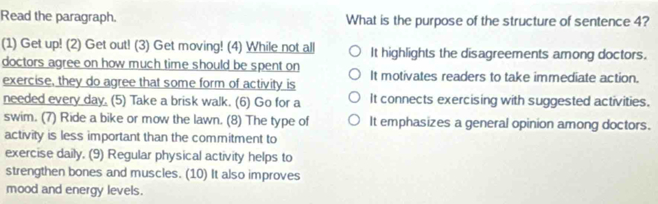 Read the paragraph. What is the purpose of the structure of sentence 4?
(1) Get up! (2) Get out! (3) Get moving! (4) While not all It highlights the disagreements among doctors.
doctors agree on how much time should be spent on It motivates readers to take immediate action.
exercise, they do agree that some form of activity is
needed every day. (5) Take a brisk walk. (6) Go for a It connects exercising with suggested activities.
swim. (7) Ride a bike or mow the lawn. (8) The type of It emphasizes a general opinion among doctors.
activity is less important than the commitment to
exercise daily. (9) Regular physical activity helps to
strengthen bones and muscles. (10) It also improves
mood and energy levels.