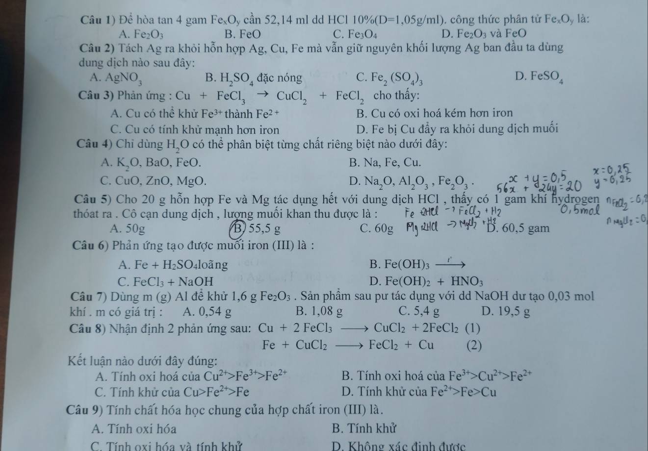 Câu 1) Dhat e hòa tan 4g am Fe_xO_ycdot an52,14mlddHCl 10% (D=1,05g/ml). công thức phân tử Fe_xO y là:
A. Fe_2O_3 B. FeO C. Fe_3O_4 D. Fe_2O_3 và FeO
Câu 2) Tách Ag ra khỏi hỗn hợp A g,C Su, Fe mà vẫn giữ nguyên khối lượng Ag ban đầu ta dùng
dung dịch nào sau đây:
A. AgNO_3 B. H_2SO_4 đặc nóng C. Fe_2(SO_4)_3 D. FeSO_4
Câu 3) Phản ứng : Cu+FeCl_3to CuCl_2+FeCl_2 cho thấy:
A. Cu có thể khử Fe^(3+) thành Fe^(2+) B. Cu có oxi hoá kém hơn iron
C. Cu có tính khử mạnh hơn iron D. Fe bị Cu đẩy ra khỏi dung dịch muối
Câu 4) Chỉ dùng H_2O có thể phân biệt từng chất riêng biệt nào dưới đây:
A. K_2O , BaO, FeO. B. Na, Fe, Cu.
C. CuO. ZnO,MgO D. Na_2O,Al_2O_3,Fe_2O_3.
Câu 5) Cho 20 g hỗn hợp Fe và Mg tác dụng hết với dung dịch HCl , thấy có 1 gam khí hydrogen
thóat ra . Cô cạn dung dịch , lượng muối khan thu được là :
A. 50g B) 55,5 g C. 60g D. 60,5 gam
Câu 6) Phản ứng tạo được muối iron (III) là :
A. Fe+H_2SO 4l0ãng B. Fe(OH)_3xrightarrow I°
C. FeCl_3+NaOH D. Fe(OH)_2+HNO_3
Câu 7) Dùng m (g) Al để khử 1,6 g Fe_2O_3. Sản phẩm sau pư tác dụng với dd NaOH dư tạo 0,03 mol
khí . m có giá trị : A. 0,54 g B. 1,08 g C. 5,4 g D. 19,5 g
Câu 8) Nhận định 2 phản ứng sau: Cu+2FeCl_3to CuCl_2+2FeCl_2 (1)
Fe+CuCl_2to FeCl_2+Cu (2)
Kết luận nào dưới đây đúng:
A. Tính oxi hoá của Cu^(2+)>Fe^(3+)>Fe^(2+) B. Tính oxi hoá cuaFe^(3+)>Cu^(2+)>Fe^(2+)
C. Tính khử của Cu>Fe^(2+)>Fe D. Tính khử của Fe^(2+)>Fe>Cu
Câu 9) Tính chất hóa học chung của hợp chất iron (III) là.
A. Tính oxi hóa B. Tính khử
C. Tính oxi hóa và tính khử D. Không xác đinh được