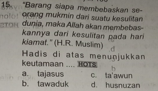 “Barang siapa membebaskan se-
orang mukmin dari suatu kesulitan
dunia, maka Allah akan membebas-
kannya dari kesulitan pada hari
kiamat.” (H.R. Muslim)
Hadis di atas menuņjukkan
keutamaan .... HOTS
a. tajasus c. ta'awun
b. tawaduk d. husnuzan