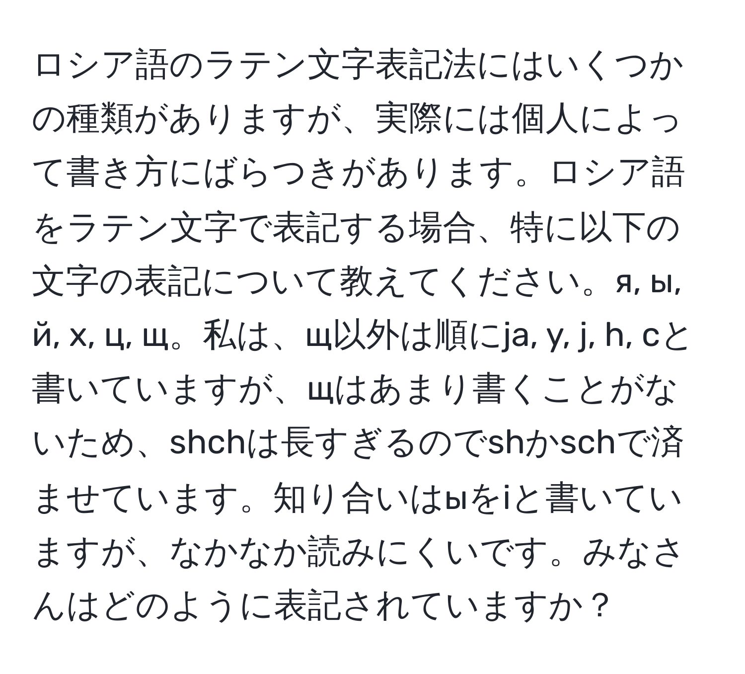 ロシア語のラテン文字表記法にはいくつかの種類がありますが、実際には個人によって書き方にばらつきがあります。ロシア語をラテン文字で表記する場合、特に以下の文字の表記について教えてください。я, ы, й, х, ц, щ。私は、щ以外は順にja, y, j, h, cと書いていますが、щはあまり書くことがないため、shchは長すぎるのでshかschで済ませています。知り合いはыをiと書いていますが、なかなか読みにくいです。みなさんはどのように表記されていますか？