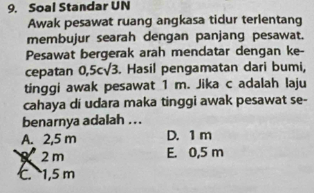 Soal Standar UN
Awak pesawat ruang angkasa tidur terlentang
membujur searah dengan panjang pesawat.
Pesawat bergerak arah mendatar dengan ke-
cepatan 0,5csqrt(3). Hasil pengamatan dari bumi,
tinggi awak pesawat 1 m. Jika c adalah laju
cahaya di udara maka tinggi awak pesawat se-
benarnya adalah ..
A. 2,5 m D. 1 m
8 2m E. 0,5 m
C. 1,5 m