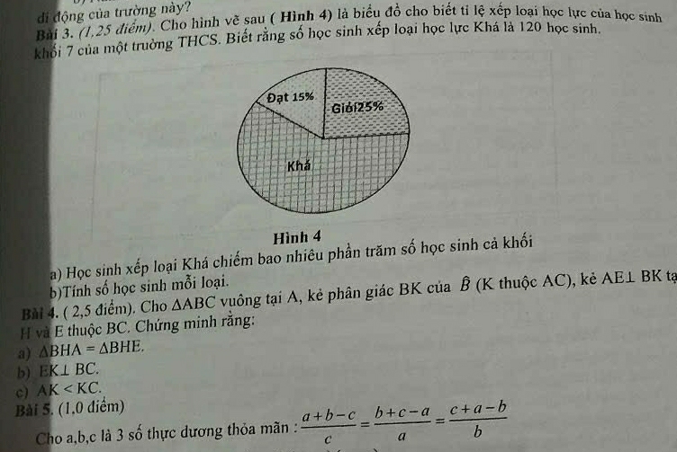 di động của trường này? 
Bài 3. (1,25 điểm). Cho hình về sau ( Hình 4) là biểu đồ cho biết tỉ lệ xếp loại học lực của học sinh 
khổi 7 của một trường THCS. Biết rằng số học sinh xếp loại học lực Khá là 120 học sinh. 
Hình 4 
a) Học sinh xếp loại Khá chiếm bao nhiêu phần trăm số học sinh cả khối 
b)Tính số học sinh mỗi loại. 
Bài 4. ( 2,5 điểm). Cho △ ABC vuông tại A, kẻ phân giác BK của Ê (K thuộc AC), kẻ AE⊥ BK tạ 
H và E thuộc BC. Chứng minh rằng: 
a) △ BHA=△ BHE. 
b) EK⊥ BC. 
c) AK . 
Bài 5. (1,0 diểm) 
Cho a, b, c là 3 số thực dương thỏa mãn :  (a+b-c)/c = (b+c-a)/a = (c+a-b)/b 