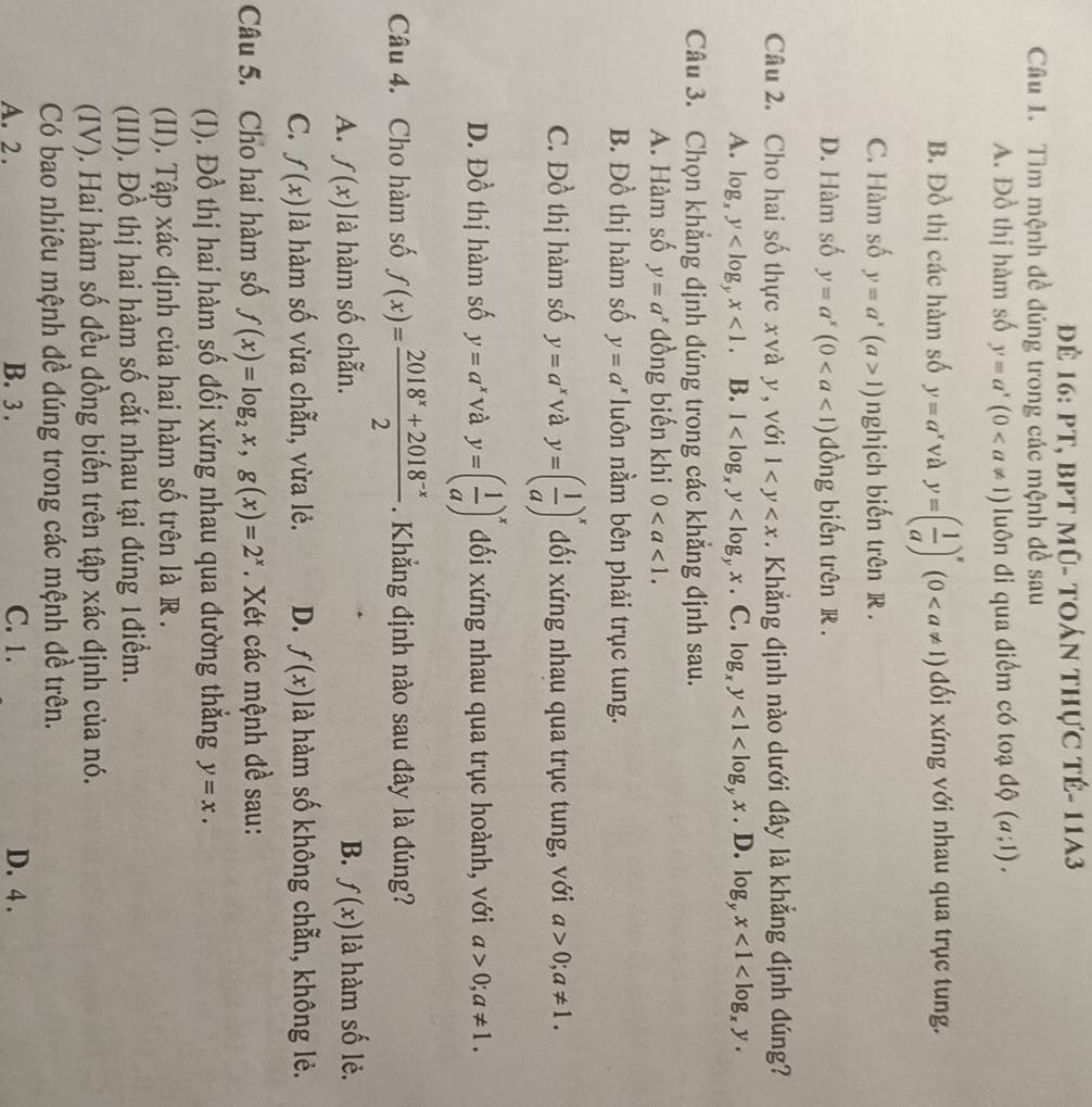 đĐể 16: PT, bPT mũ- toán thực tê- 11A3
Câu 1. Tìm mệnh đề đúng trong các mệnh đề sau
A. Đồ thị hàm số y=a^x(0 luôn đi qua điểm có toadQ(a;1).
B. Đồ thị các hàm số y=a^x và y=( 1/a )^x(0 dối xứng với nhau qua trục tung.
C. Hàm số y=a^x(a>1) nghịch biến trên R .
D. Hàm số y=a^x(0 dồng biến trên R .
Câu 2. Cho hai số thực xvà y, với 1 . Khẳng định nào dưới đây là khẳng định đúng?
A. log _xy <1. B. 1 . C. log _xy<1<log _yx. D. log _yx<1<log _xy.
Câu 3. Chọn khẳng định đúng trong các khẳng định sau.
A. Hàm số y=a^x dồng biến khi 0
B. Đồ thị hàm số y=a^x luôn nằm bên phải trục tung.
C. Đồ thị hàm số y=a^x và y=( 1/a )^x đối xứng nhau qua trục tung, với a>0;a!= 1.
D. Đồ thị hàm số y=a^x và y=( 1/a )^x đối xứng nhau qua trục hoành, với a>0;a!= 1.
Câu 4. Cho hàm số f(x)= (2018^x+2018^(-x))/2  Khẳng định nào sau đây là đúng?
A. f(x) là hàm số chẵn. B. f(x) là hàm số lẻ.
C. f(x) là hàm số vừa chẵn, vừa lẻ. D. f(x) là hàm số không chẵn, không lẻ.
Câu 5. Cho hai hàm số f(x)=log _2x,g(x)=2^x. Xét các mệnh đề sau:
(I). Đồ thị hai hàm số đối xứng nhau qua đường thẳng y=x.
(II). Tập xác định của hai hàm số trên là R .
(III). Đồ thị hai hàm số cắt nhau tại đúng 1điểm.
(IV). Hai hàm số đều đồng biến trên tập xác định của nó.
Có bao nhiêu mệnh đề đúng trong các mệnh đề trên.
A. 2 . B. 3 . C. 1. D. 4 .