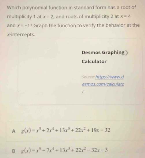 Which polynomial function in standard form has a root of
multiplicity 1 at x=2 , and roots of multiplicity 2 at x=4
and x=-1 ? Graph the function to verify the behavior at the
x-intercepts.
Desmos Graphing
Calculator
Source: https://www.d
esmos.com/calculato
A g(x)=x^5+2x^4+13x^3+22x^2+19x-32
B g(x)=x^5-7x^4+13x^3+22x^2-32x-3