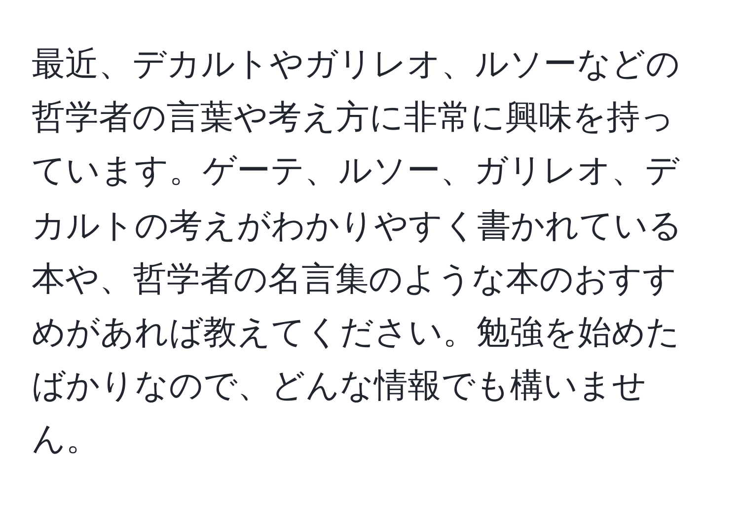 最近、デカルトやガリレオ、ルソーなどの哲学者の言葉や考え方に非常に興味を持っています。ゲーテ、ルソー、ガリレオ、デカルトの考えがわかりやすく書かれている本や、哲学者の名言集のような本のおすすめがあれば教えてください。勉強を始めたばかりなので、どんな情報でも構いません。