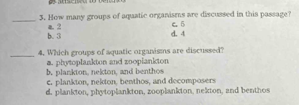 asattaenet to vennos
_3. How many groups of aquatic organisms are discussed in this passage?
a. 2 c. 5
b. 3 d. 4
_4. Which groups of aquatic organisms are discussed?
a. phytoplankton and zoopiankton
b. plankton, nekton, and benthos
c. plankton, nekton, benthos, and decomposers
d. plankton, phytoplankton, zooplankton, nekton, and benthos