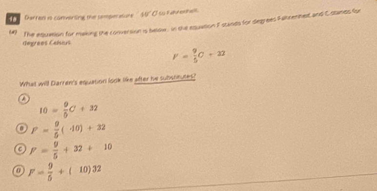 Darren io converting the samper isct 40°
(#) The equntion for making the conversion is below, in the equation F stades for degreed Fakrenned and C stands fon
Gegrées Calsars
V= 9/5 C+22
What will Darren's equation look like after he substitutes?
a
I0= 9/0 C+32
D F= 9/5 (40)+32
P= 9/5 +32+10
0 F= 9/5 +(10)32