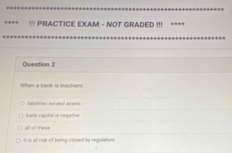 !!! PRACTICE EXAM - NOT GRADED !!! ****
Question 2
When a bank is insolvent
labilities exceed assets
bank capital is negative
all of these
it is at risk of being closed by regulators